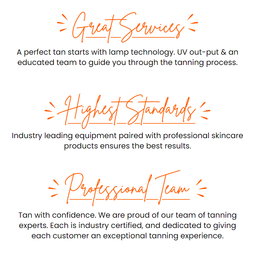 Great Services: A perfect tan starts with lamp technology. UV out-put & an educated team to guide you through the tanning process. Highest Standards: Industry leading equipment paired with professional skincare products ensures the best results. Professional Team: Tan with confidence. We are proud of our team of tanning experts. Each is industry certified, and dedicated to giving each customer an exceptional tanning experience.